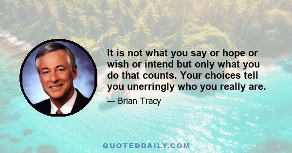 It is not what you say or hope or wish or intend but only what you do that counts. Your choices tell you unerringly who you really are.