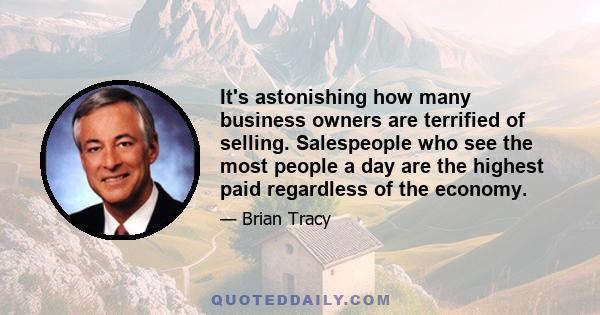 It's astonishing how many business owners are terrified of selling. Salespeople who see the most people a day are the highest paid regardless of the economy.