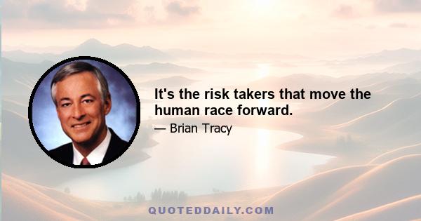 It's the risk takers that move the human race forward.