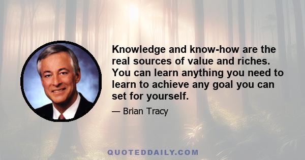 Knowledge and know-how are the real sources of value and riches. You can learn anything you need to learn to achieve any goal you can set for yourself.