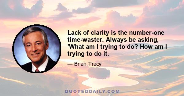 Lack of clarity is the number-one time-waster. Always be asking, 'What am I trying to do? How am I trying to do it.