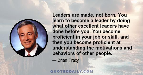 Leaders are made, not born. You learn to become a leader by doing what other excellent leaders have done before you. You become proficient in your job or skill, and then you become proficient at understanding the