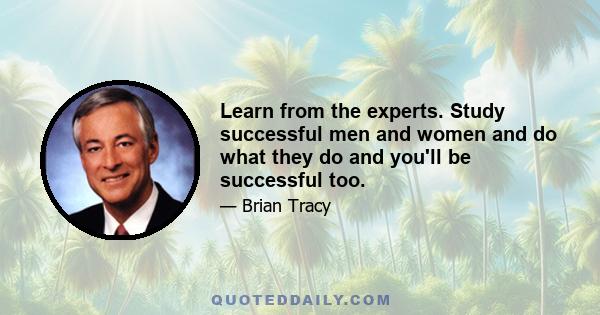 Learn from the experts. Study successful men and women and do what they do and you'll be successful too.