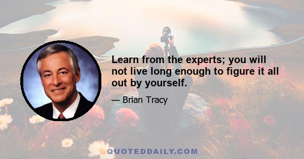 Learn from the experts; you will not live long enough to figure it all out by yourself.