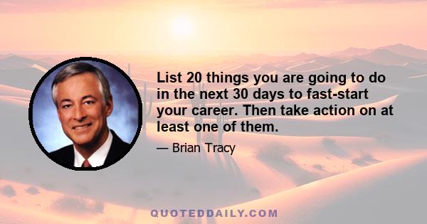 List 20 things you are going to do in the next 30 days to fast-start your career. Then take action on at least one of them.