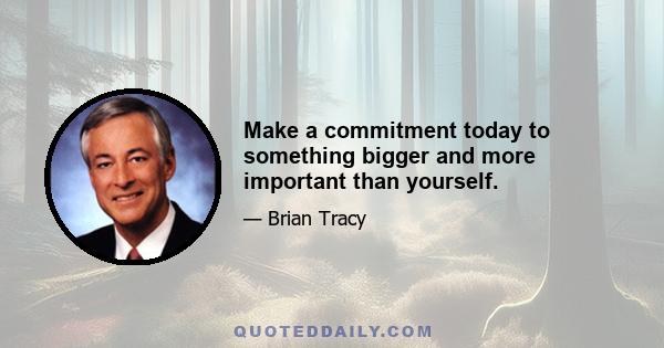 Make a commitment today to something bigger and more important than yourself.