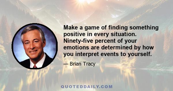 Make a game of finding something positive in every situation. Ninety-five percent of your emotions are determined by how you interpret events to yourself.