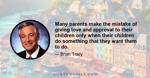 Many parents make the mistake of giving love and approval to their children only when their children do something that they want them to do.