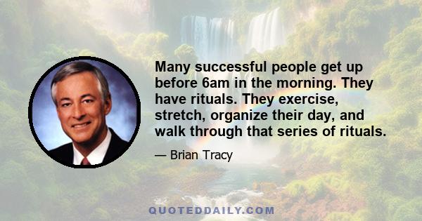 Many successful people get up before 6am in the morning. They have rituals. They exercise, stretch, organize their day, and walk through that series of rituals.