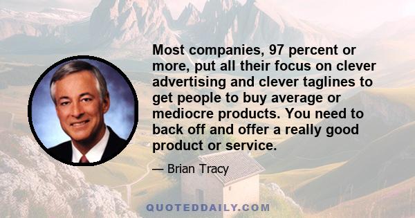 Most companies, 97 percent or more, put all their focus on clever advertising and clever taglines to get people to buy average or mediocre products. You need to back off and offer a really good product or service.