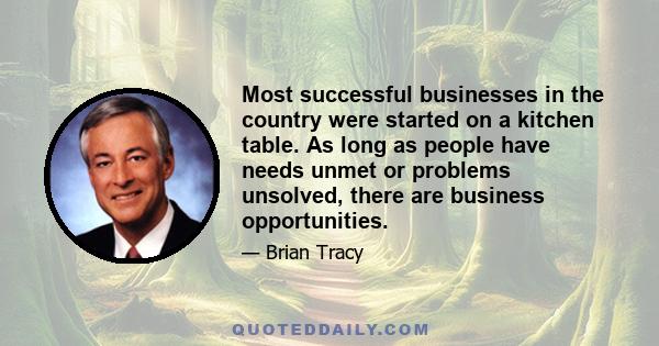 Most successful businesses in the country were started on a kitchen table. As long as people have needs unmet or problems unsolved, there are business opportunities.