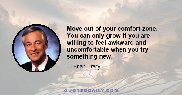 Move out of your comfort zone. You can only grow if you are willing to feel awkward and uncomfortable when you try something new.