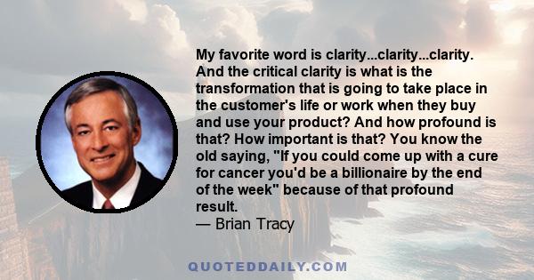 My favorite word is clarity...clarity...clarity. And the critical clarity is what is the transformation that is going to take place in the customer's life or work when they buy and use your product? And how profound is