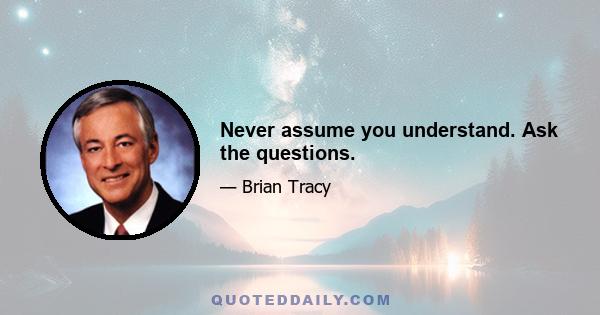 Never assume you understand. Ask the questions.