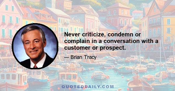 Never criticize, condemn or complain in a conversation with a customer or prospect.