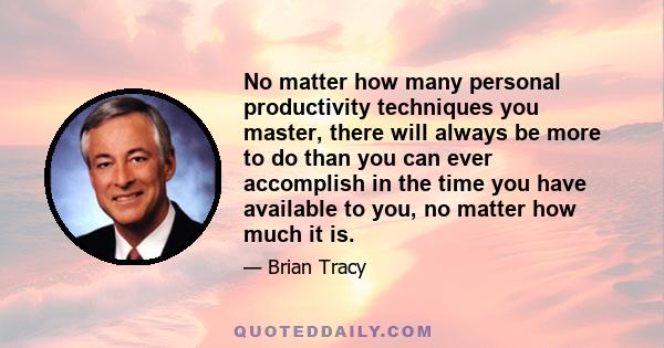 No matter how many personal productivity techniques you master, there will always be more to do than you can ever accomplish in the time you have available to you, no matter how much it is.