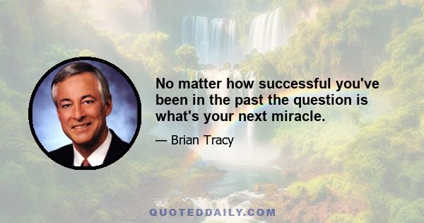 No matter how successful you've been in the past the question is what's your next miracle.