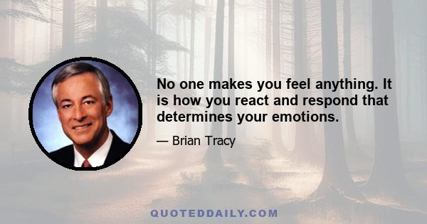 No one makes you feel anything. It is how you react and respond that determines your emotions.