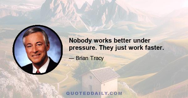 Nobody works better under pressure. They just work faster.