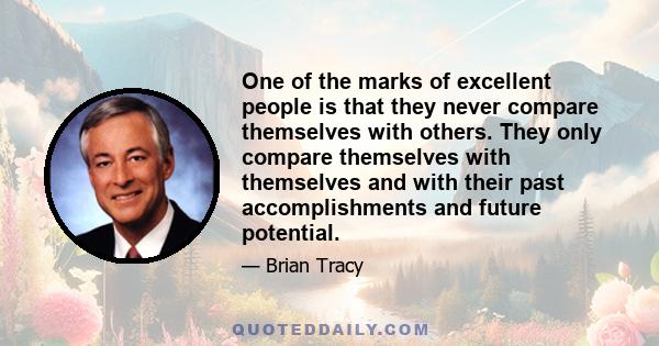 One of the marks of excellent people is that they never compare themselves with others. They only compare themselves with themselves and with their past accomplishments and future potential.