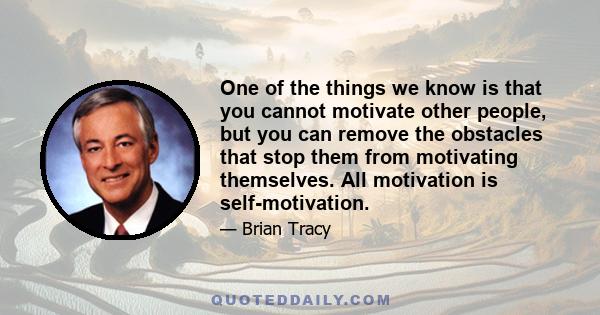 One of the things we know is that you cannot motivate other people, but you can remove the obstacles that stop them from motivating themselves. All motivation is self-motivation.