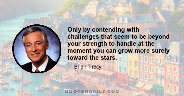 Only by contending with challenges that seem to be beyond your strength to handle at the moment you can grow more surely toward the stars.