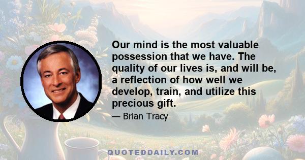 Our mind is the most valuable possession that we have. The quality of our lives is, and will be, a reflection of how well we develop, train, and utilize this precious gift.