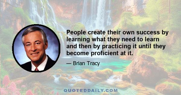 People create their own success by learning what they need to learn and then by practicing it until they become proficient at it.