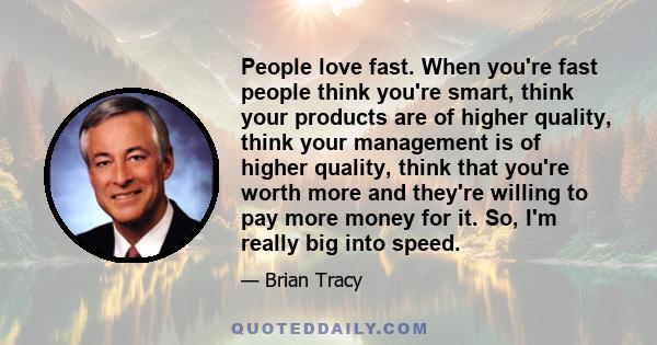 People love fast. When you're fast people think you're smart, think your products are of higher quality, think your management is of higher quality, think that you're worth more and they're willing to pay more money for 