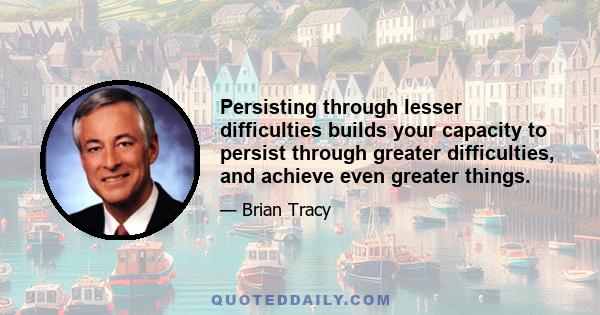 Persisting through lesser difficulties builds your capacity to persist through greater difficulties, and achieve even greater things.