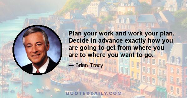 Plan your work and work your plan. Decide in advance exactly how you are going to get from where you are to where you want to go.