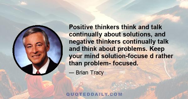 Positive thinkers think and talk continually about solutions, and negative thinkers continually talk and think about problems. Keep your mind solution-focuse d rather than problem- focused.