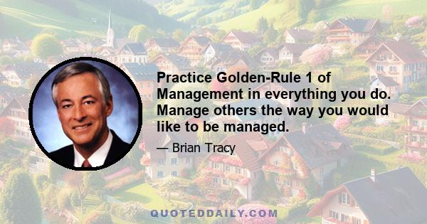 Practice Golden-Rule 1 of Management in everything you do. Manage others the way you would like to be managed.