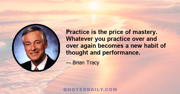 Practice is the price of mastery. Whatever you practice over and over again becomes a new habit of thought and performance.