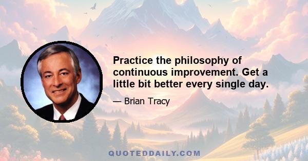 Practice the philosophy of continuous improvement. Get a little bit better every single day.