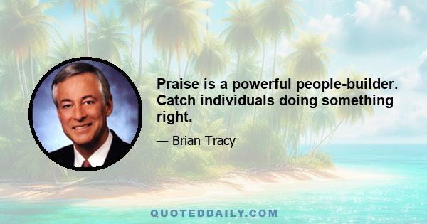 Praise is a powerful people-builder. Catch individuals doing something right.