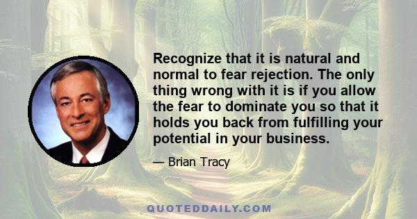 Recognize that it is natural and normal to fear rejection. The only thing wrong with it is if you allow the fear to dominate you so that it holds you back from fulfilling your potential in your business.