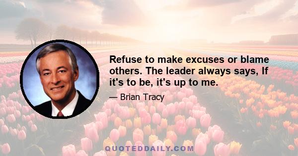 Refuse to make excuses or blame others. The leader always says, If it's to be, it's up to me.