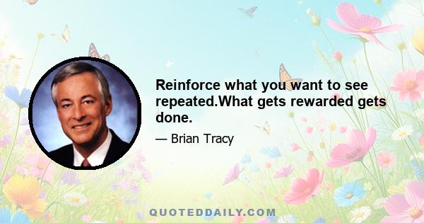 Reinforce what you want to see repeated.What gets rewarded gets done.