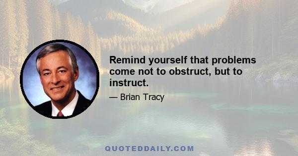 Remind yourself that problems come not to obstruct, but to instruct.