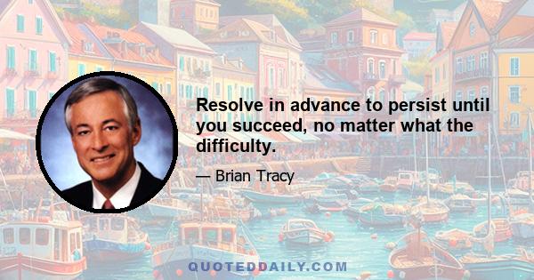 Resolve in advance to persist until you succeed, no matter what the difficulty.