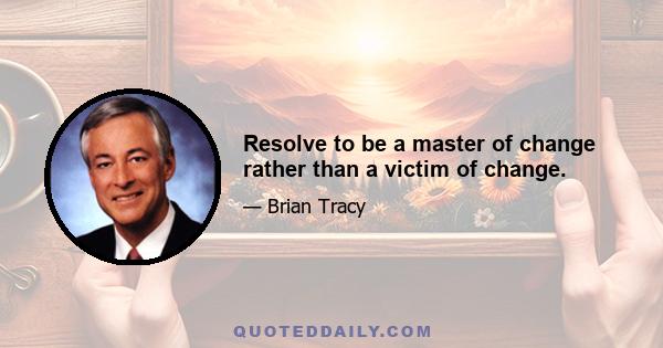 Resolve to be a master of change rather than a victim of change.