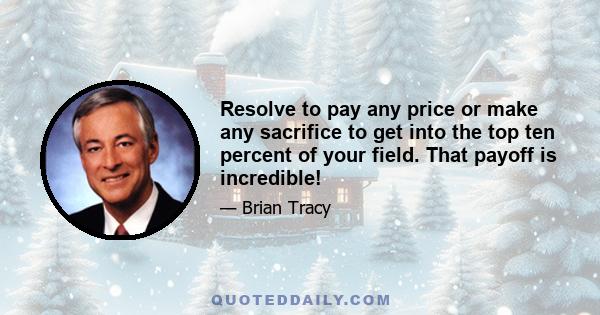 Resolve to pay any price or make any sacrifice to get into the top ten percent of your field. That payoff is incredible!