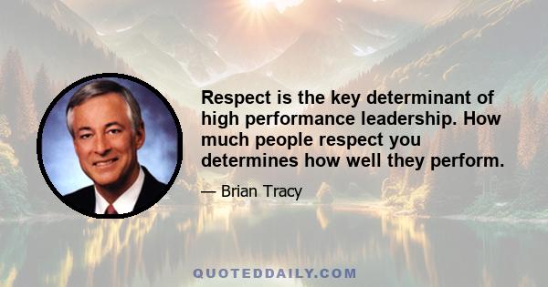 Respect is the key determinant of high performance leadership. How much people respect you determines how well they perform.