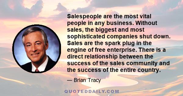 Salespeople are the most vital people in any business. Without sales, the biggest and most sophisticated companies shut down. Sales are the spark plug in the engine of free enterprise. There is a direct relationship