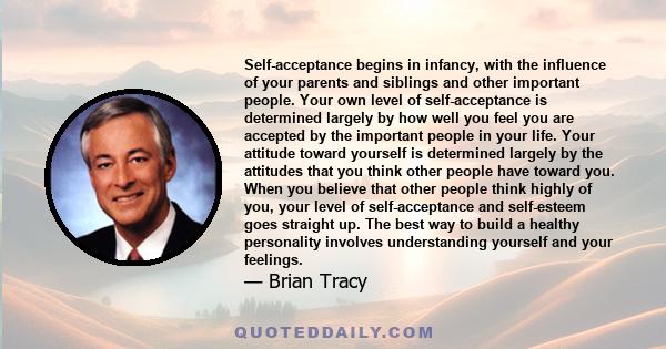 Self-acceptance begins in infancy, with the influence of your parents and siblings and other important people. Your own level of self-acceptance is determined largely by how well you feel you are accepted by the