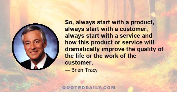 So, always start with a product, always start with a customer, always start with a service and how this product or service will dramatically improve the quality of the life or the work of the customer.