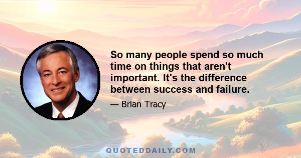 So many people spend so much time on things that aren't important. It's the difference between success and failure.