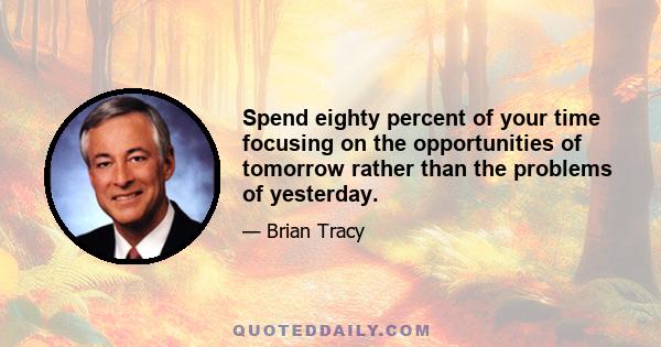 Spend eighty percent of your time focusing on the opportunities of tomorrow rather than the problems of yesterday.