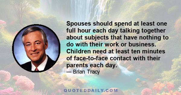 Spouses should spend at least one full hour each day talking together about subjects that have nothing to do with their work or business. Children need at least ten minutes of face-to-face contact with their parents